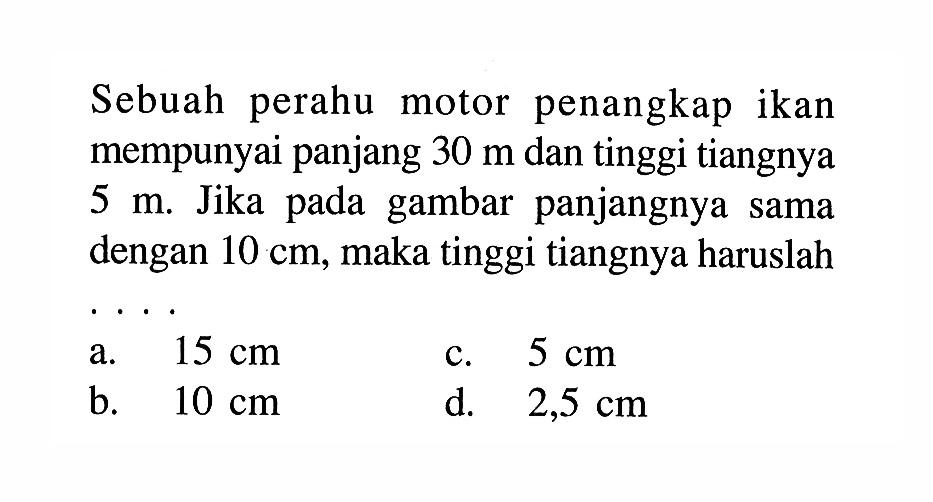 Sebuah perahu motor penangkap ikan mempunyai panjang  30 m dan tinggi tiangnya 5 m. Jika pada gambar panjangnya sama dengan  10 cm, maka tinggi tiangnya haruslah...