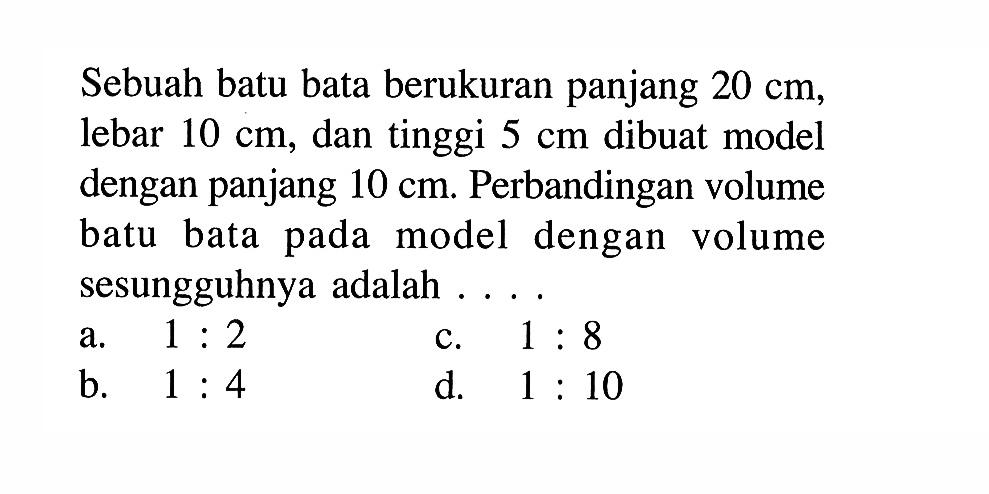 Sebuah batu bata berukuran panjang 20 cm, lebar 10 cm, dan tinggi 5 cm dibuat model dengan panjang 10 cm. Perbandingan volume batu bata pada model dengan volume sesungguhnya adalah....