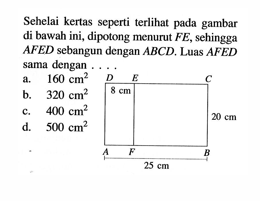 Sehelai kertas seperti terlihat pada gambar di bawah ini, dipotong menurut FE, sehingga AFED sebangun dengan ABCD. Luas AFED sama dengan ... A B C D E F 8 cm 20 cm 25 cm a. 160 cm^2 b. 320 cm^2 c. 400 cm^2 d. 500 cm^2 