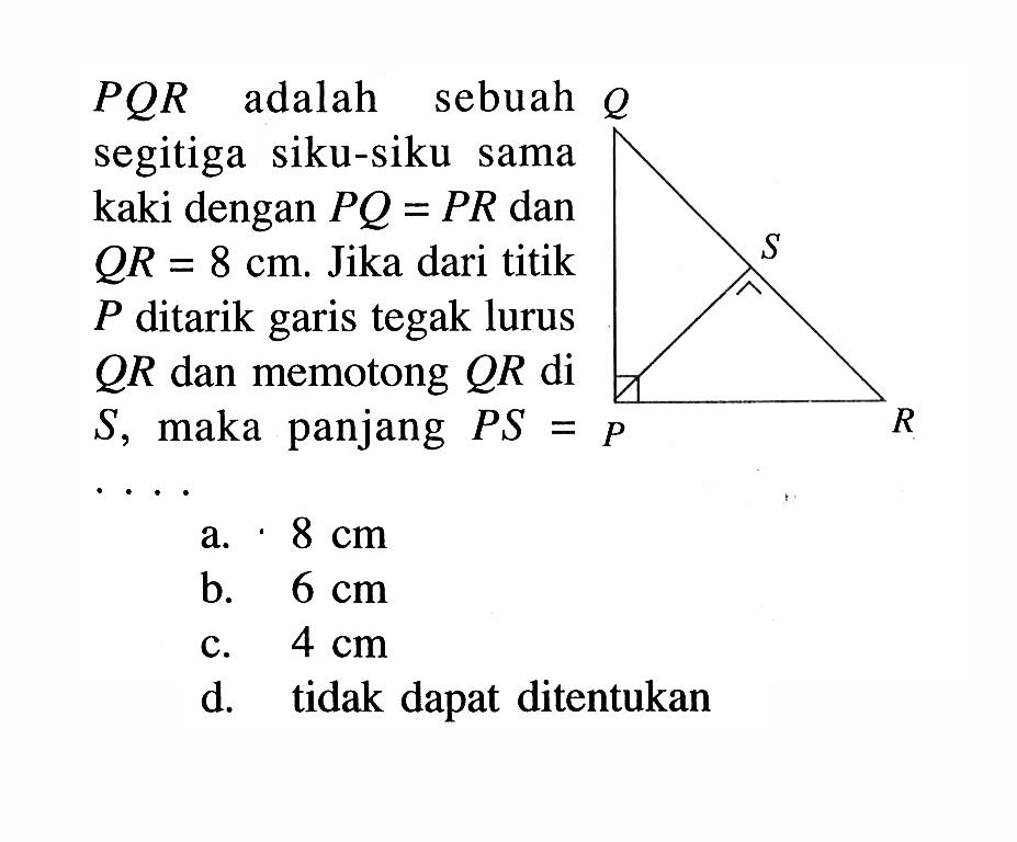 PQR adalah sebuah segitiga siku-siku sama kaki dengan PQ=PR dan QR=8 cm. Jika dari titik P ditarik garis tegak lurus QR dan memotong QR di S, maka panjang PS = ... Q S R P