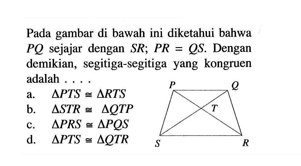 Pada gambar di bawah ini diketahui bahwa  PQ  sejajar dengan  SR; PR=QS . Dengan demikian, segitiga-segitiga yang kongruen adalah .... P Q T S R a.   segitiga PTS kongruen segitiga RTS  b.   segitiga STR kongruen segitiga QTP  c.   segitiga PRS kongruen segitiga PQS  d.   segitiga PTS kongruen segitiga QTR 