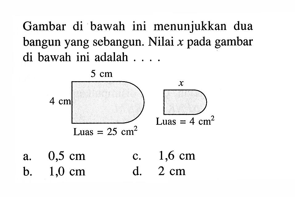 Gambar di bawah ini menunjukkan dua bangun yang sebangun. Nilai x pada gambar di bawah ini adalah ....lebar1=5 cm, tinggi=4 cm, Luas1=25 cm^2, lebar2= x, Luas=4 cm^2a.  0,5 cmb. 1,0 cmc. 1,6 cmd. 2 cm