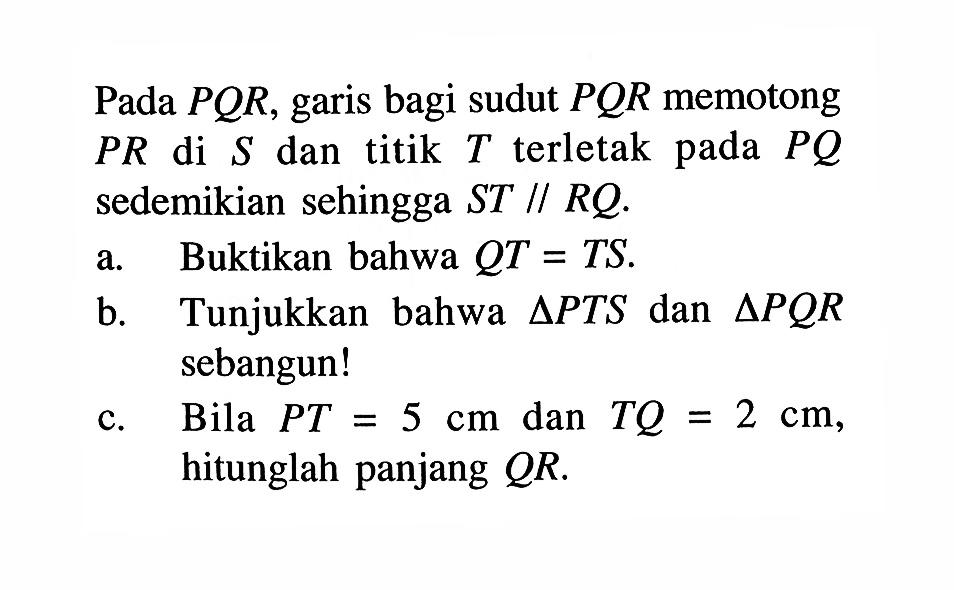 Pada  PQR , garis bagi sudut  PQR  memotong  PR  di  S  dan titik  T  terletak pada  PQ  sedemikian sehingga ST // RQ.a. Buktikan bahwa  QT=TS .b. Tunjukkan bahwa  segitiga PTS  dan  segitiga PQR  sebangun!c. Bila  PT=5 cm  dan  TQ=2 cm , hitunglah panjang  QR .