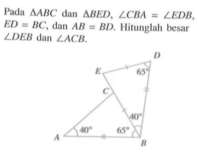 Pada segitiga ABC dan segitiga BED, sudut CBA=sudut EDB, ED=BC, dan AB=BD. Hitunglah besar sudut DEB dan sudut ACB. D E 65 C 40 A 40 65 B