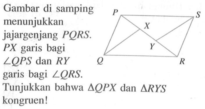 Gambar di samping menunjukkan jajargenjang PQRS. PX garis bagi  sudut QPS dan RY garis bagi sudut QRS.Tunjukkan bahwa segitiga QPX dan segitiga RYS kongruen! P S X Y Q R 