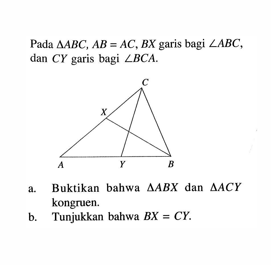 Pada segitiga ABC, AB = AC, BX garis bagi sudut ABC, dan CY garis bagi  sudut BCA. C X A Y B a. Buktikan bahwa segitiga ABX dan segitiga ACY kongruen. b. Tunjukkan bahwa BX = CY. 