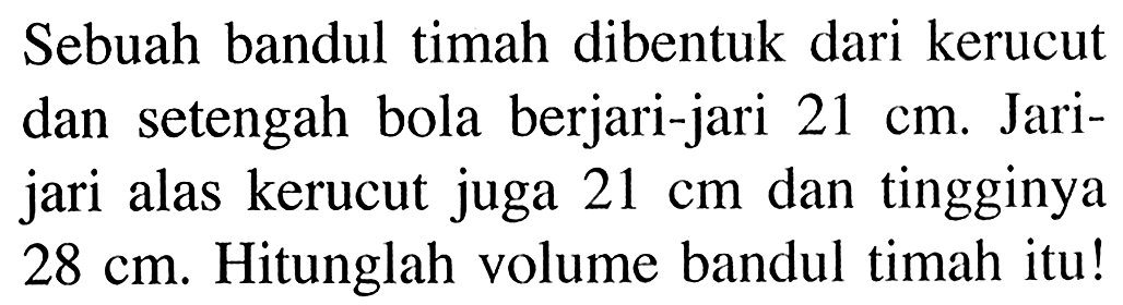 Sebuah bandul timah dibentuk dari kerucut dan setengah bola berjari-jari 21 cm. Jari-jari alas kerucut juga 21 cm dan tingginya 28 cm. Hitunglah volume bandul timah itu!