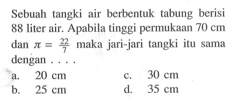 Sebuah tangki air berbentuk tabung berisi 88 liter air. Apabila tinggi permukaan 70 cm dan pi=22/7 maka jari-jari tangki itu sama dengan ....