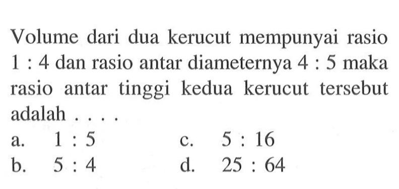 Volume dari dua kerucut mempunyai rasio 1: 4 dan rasio antar diameternya 4: 5 maka rasio antar tinggi kedua kerucut tersebut adalah ....