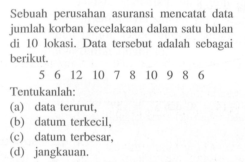 Sebuah perusahan asuransi mencatat data jumlah korban kecelakaan dalam satu bulan di 10 lokasi. Data tersebut adalah sebagai berikut.5 6 12 10 7 8 10 9 8 6 Tentukanlah:(a) data terurut,(b) datum terkecil,(c) datum terbesar,(d) jangkauan.