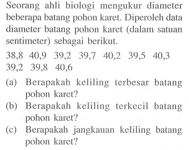 Seorang ahli biologi mengukur diameter beberapa batang pohon karet. Diperoleh data diameter batang pohon karet (dalam satuan sentimeter) sebagai berikut.38,8  40,9  39,2  39,7  40,2  39,5  40,3 39,2  39,8  40,6    (a) Berapakah keliling terbesar batang pohon karet?(b) Berapakah keliling terkecil batang pohon karet?(c) Berapakah jangkauan keliling batang pohon karet?