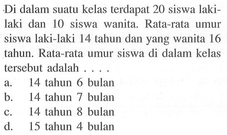 Di dalam suatu kelas terdapat 20 siswa lakilaki dan 10 siswa wanita. Rata-rata umur siswa laki-laki 14 tahun dan yang wanita 16 tahun. Rata-rata umur siswa di dalam kelas tersebut adalah ....