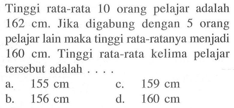 Tinggi rata-rata 10 orang pelajar adalah 162 cm. Jika digabung dengan 5 orang pelajar lain maka tinggi rata-ratanya menjadi 160 cm. Tinggi rata-rata kelima pelajar tersebut adalah .... 