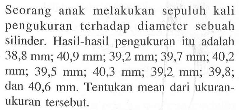 Seorang anak melakukan sepuluh kali pengukuran terhadap diameter sebuah silinder. Hasil-hasil pengukuran itu adalah  38,8 mm ; 40,9 mm ; 39,2 mm ; 39,7 mm ; 40,2   mm ; 39,5 mm ; 40,3 mm ; 39,2 mm ; 39,8  dan 40,6 mm. Tentukan mean dari ukuran-ukuran tersebut.