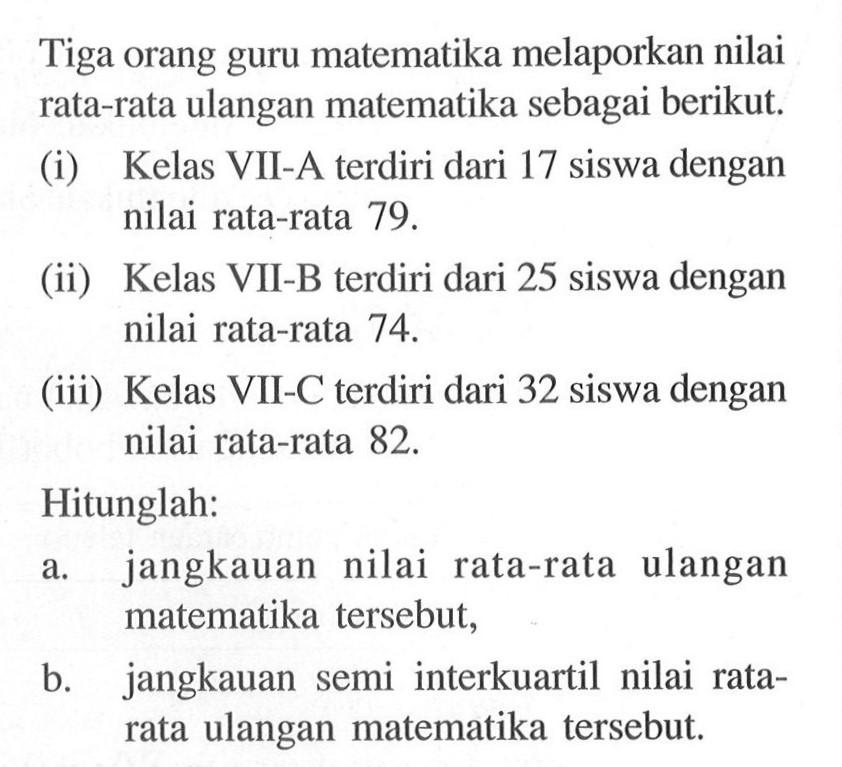 Tiga orang guru matematika melaporkan nilai rata-rata ulangan matematika sebagai berikut.(i) Kelas VII-A terdiri dari 17 siswa dengan nilai rata-rata 79 .(ii) Kelas VII-B terdiri dari 25 siswa dengan nilai rata-rata 74 .(iii) Kelas VII-C terdiri dari 32 siswa dengan nilai rata-rata 82 .Hitunglah:a. jangkauan nilai rata-rata ulangan matematika tersebut,b. jangkauan semi interkuartil nilai ratarata ulangan matematika tersebut.