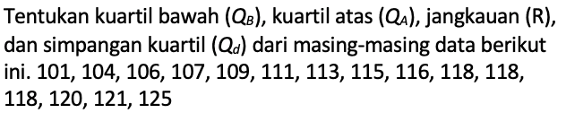 Tentukan kuartil bawah (QB), kuartil atas (QA), jangkauan (R), dan simpangan kuartil  (Qd) dari masing-masing data berikut ini.101, 104, 106, 107, 109, 111, 113, 115, 116, 118, 118, 118, 120, 121, 125 