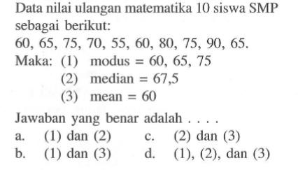 Data nilai ulangan matematika 10 siswa SMP sebagai berikut:60,65,75,70,55,60,80,75,90,65.Maka: (1) modus=60,65,75 (2) median=67,5 (3) mean=60 Jawaban yang benar adalah ....a. (1) dan (2)c. (2) dan (3)b. (1) dan (3)d. (1), (2), dan (3)