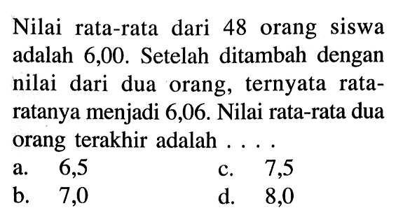 Nilai rata-rata dari 48 orang siswa adalah 6,00. Setelah ditambah dengan nilai dari dua orang, ternyata rataratanya menjadi 6,06. Nilai rata-rata dua orang terakhir adalah....