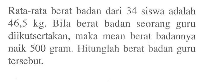 Rata-rata berat badan dari 34 siswa adalah 46,5 kg. Bila berat badan seorang guru diikutsertakan, maka mean berat badannya naik 500 gram. Hitunglah berat badan guru tersebut. 