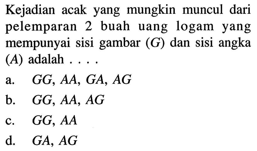 Kejadian acak yang mungkin muncul dari pelemparan 2 buah uang logam yang mempunyai sisi gambar  (G)  dan sisi angka (A) adalah ....a.  G G, A A, G A, A G b.  G G, A A, A G c.  G G, A A d.  G A, A G 