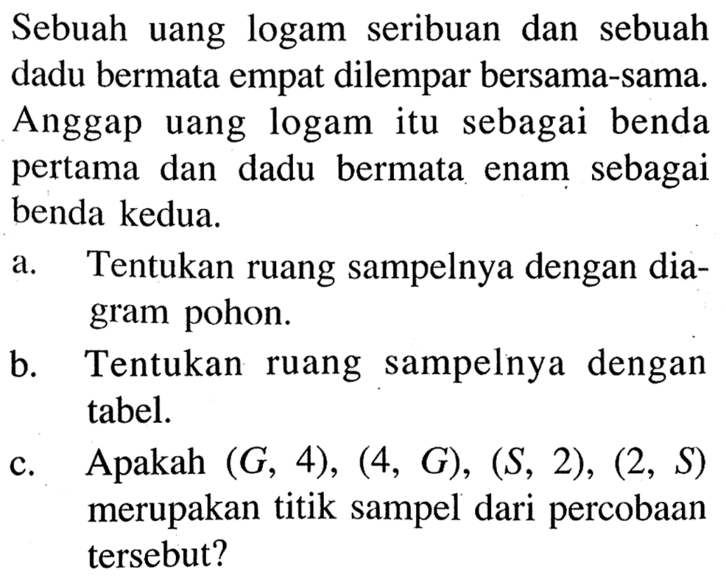 Sebuah uang logam seribuan dan sebuah dadu bermata empat dilempar bersama-sama. Anggap uang logam itu sebagai benda pertama dan dadu bermata enam sebagai benda kedua.a. Tentukan ruang sampelnya dengan diagram pohon.b. Tentukan ruang sampelnya dengan tabel.c. Apakah  (G, 4),(4, G),(S, 2),(2, S)  merupakan titik sampel dari percobaan tersebut?