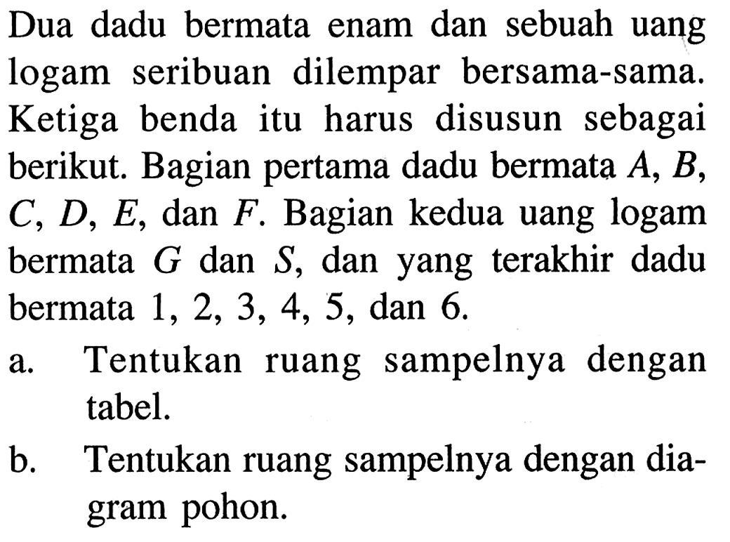 Dua dadu bermata enam dan sebuah uang logam seribuan dilempar bersama-sama. Ketiga benda itu harus disusun sebagai berikut. Bagian pertama dadu bermata A, B, C, D, E, dan F. Bagian kedua uang logam bermata G dan S , dan yang terakhir dadu bermata 1,2,3,4,5, dan 6.a. Tentukan ruang sampelnya dengan tabel.b. Tentukan ruang sampelnya dengan diagram pohon.