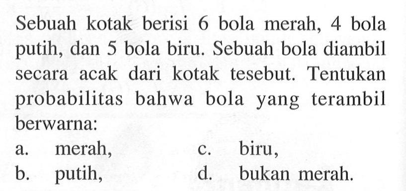 Sebuah kotak berisi 6 bola merah, 4 bola putih, dan 5 bola biru. Sebuah bola diambil secara acak dari kotak tersebut. Tentukan probabilitas bahwa bola yang terambil berwarna: 
a. merah, 
c. biru, 
b. putih, 
d. bukan merah. 