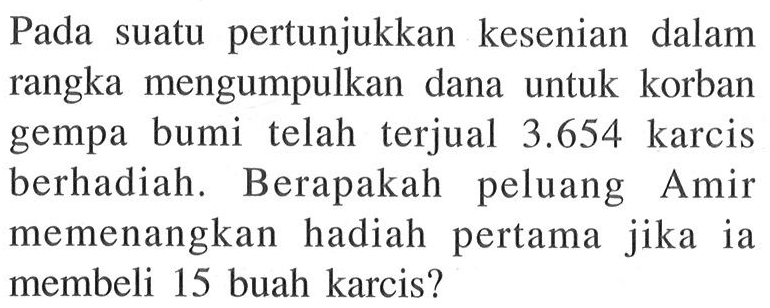 Pada suatu pertunjukkan kesenian dalam rangka mengumpulkan dana untuk korban gempa bumi telah terjual 3.654 karcis berhadiah. Berapakah peluang Amir memenangkan hadiah pertama jika ia membeli 15 buah karcis? 