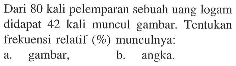 Dari 80 kali pelemparan sebuah uang logam didapat 42 kali muncul gambar. Tentukan frekuensi relatif (%) munculnya:a. gambar,b. angka.