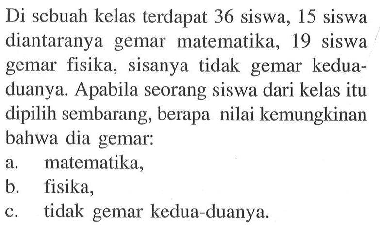 Di sebuah kelas terdapat 36 siswa, 15 siswa diantaranya gemar matematika, 19 siswa gemar fisika, sisanya tidak gemar keduaduanya. Apabila seorang siswa dari kelas itu dipilih sembarang, berapa nilai kemungkinan bahwa dia gemar:a. matematika,b. fisika,c. tidak gemar kedua-duanya.