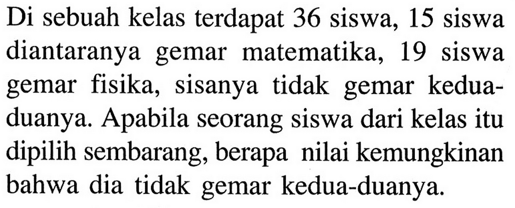 Di sebuah kelas terdapat 36 siswa, 15 siswa diantaranya gemar matematika, 19 siswa gemar fisika, sisanya tidak gemar kedua-duanya. Apabila seorang siswa dari kelas itu dipilih sembarang, berapa nilai kemungkinan bahwa dia tidak gemar kedua-duanya. 