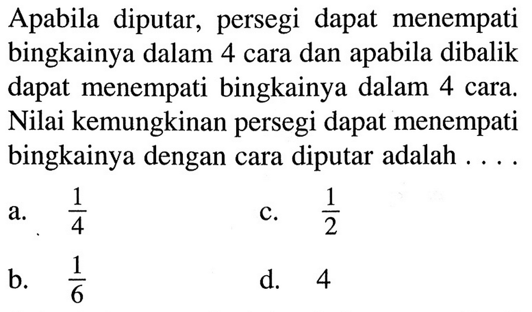 Apabila diputar, persegi dapat menempati bingkainya dalam 4 cara dan apabila dibalik dapat menempati bingkainya dalam 4 cara. Nilai kemungkinan persegi dapat menempati bingkainya dengan cara diputar adalah ....
