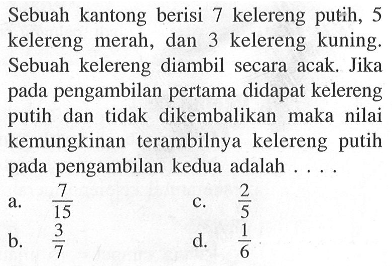 Sebuah kantong berisi 7 kelereng putih, 5 kelereng merah, dan 3 kelereng kuning. Sebuah kelereng diambil secara acak. Jika pada pengambilan pertama didapat kelereng putih dan tidak dikembalikan maka nilai kemungkinan terambilnya kelereng putih pada pengambilan kedua adalah .... 