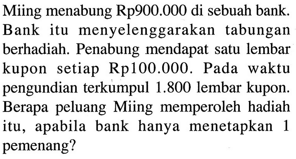 Miing menabung Rp900.000 di sebuah bank. Bank itu menyelenggarakan tabungan berhadiah. Penabung mendapat satu lembar kupon setiap Rp100.000. Pada waktu pengundian terkumpul 1.800 lembar kupon. Berapa peluang Miing memperoleh hadiah itu, apabila bank hanya menetapkan 1 pemenang? 