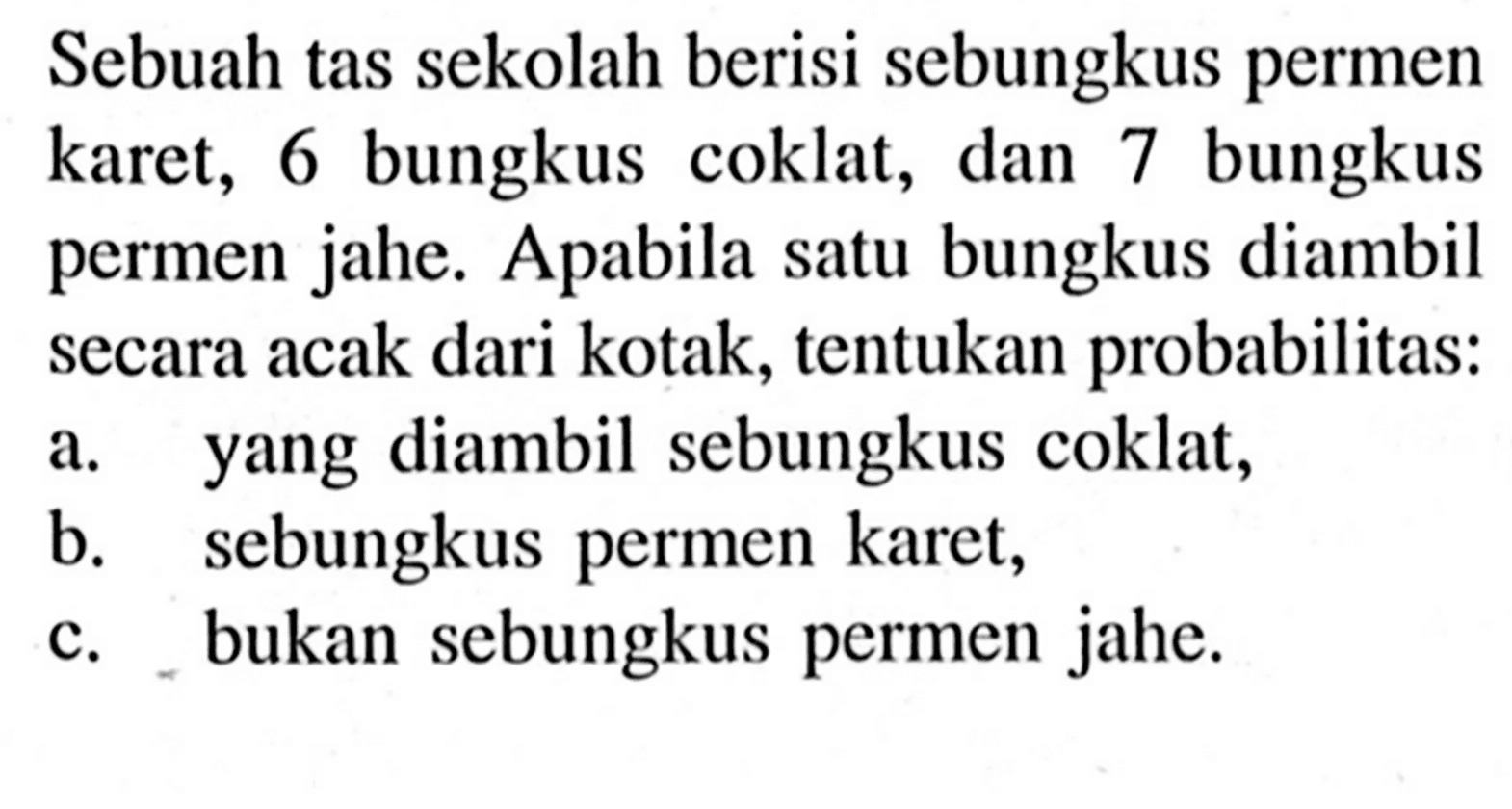 Sebuah tas sekolah berisi sebungkus permen karet, 6 bungkus coklat, dan 7 bungkus permen jahe. Apabila satu bungkus diambil secara acak dari kotak, tentukan probabilitas:a. yang diambil sebungkus coklat, b. sebungkus permen karet, c. bukan sebungkus permen jahe. 