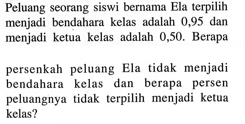 Peluang seorang siswi bernama Ela terpilih menjadi bendahara kelas adalah 0,95 dan menjadi ketua kelas adalah 0,50. Berapapersenkah peluang Ela tidak menjadi bendahara kelas dan berapa persen peluangnya tidak terpilih menjadi ketua kelas?