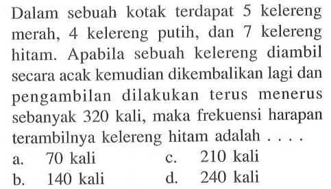 Dalam sebuah kotak terdapat 5 kelereng merah, 4 kelereng putih, dan 7 kelereng hitam. Apabila sebuah kelereng diambil secara acak kemudian dikembalikan lagi dan pengambilan dilakukan terus menerus sebanyak 320 kali, maka frekuensi harapan terambilnya kelereng hitam adalah ....