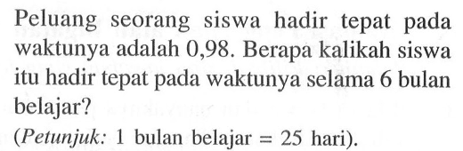 Peluang seorang siswa hadir tepat pada waktunya adalah 0,98. Berapa kalikah siswa itu hadir tepat pada waktunya selama 6 bulan belajar? (Petunjuk: 1 bulan belajar = 25 hari).