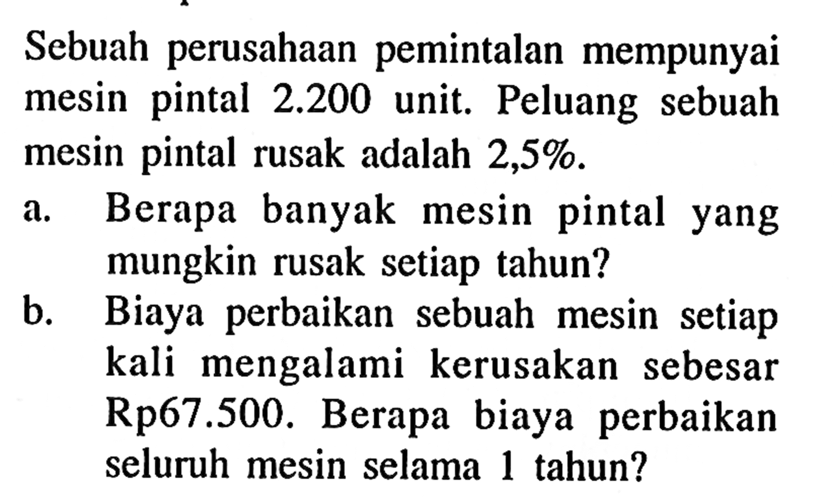 Sebuah perusahaan pemintalan mempunyai mesin pintal  2.200  unit. Peluang sebuah mesin pintal rusak adalah  2,5% . a. Berapa banyak mesin pintal yang mungkin rusak setiap tahun? b. Biaya perbaikan sebuah mesin setiap kali mengalami kerusakan sebesar Rp67.500. Berapa biaya perbaikan seluruh mesin selama 1 tahun?