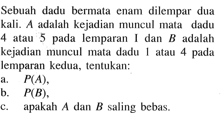 Sebuah dadu bermata enam dilempar dua kali. A adalah kejadian muncul mata dadu 4 atau 5 pada lemparan I dan B adalah kejadian muncul mata dadu 1 atau 4 pada lemparan kedua, tentukan:a. P(A),b. P(B),c. apakah A dan B saling bebas.