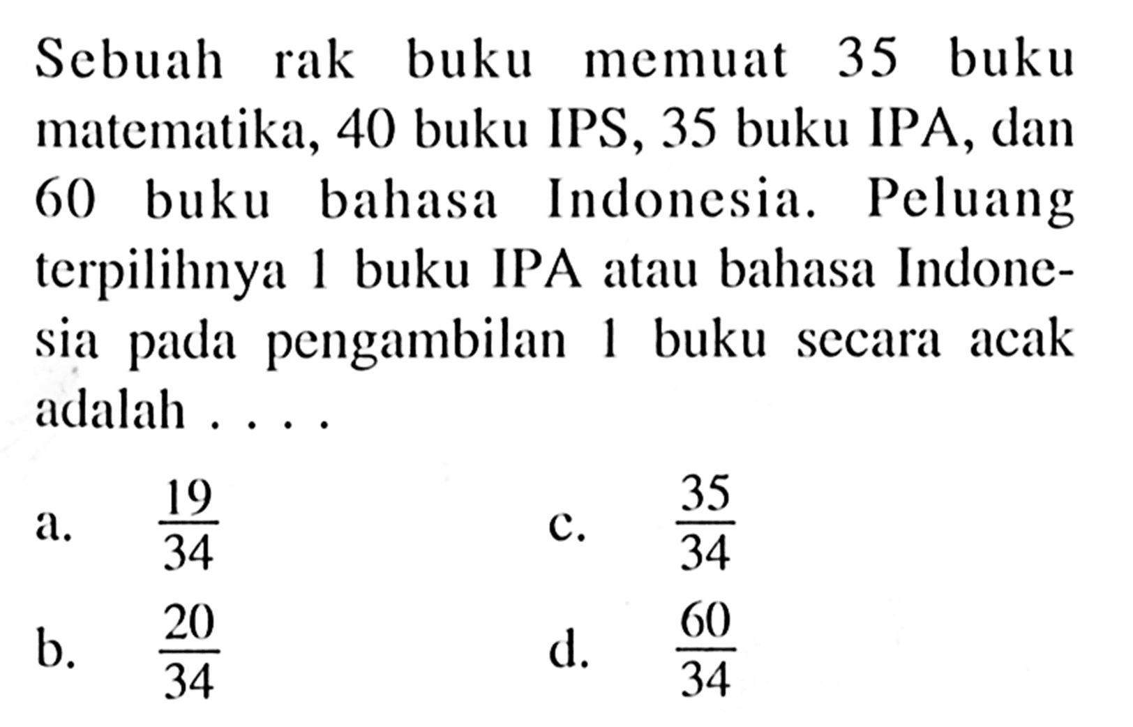 Sebuah rak buku memuat 35 buku matematika, 40 buku IPS, 35 buku IPA, dan 60) buku bahasa Indonesia. Peluang terpilihnya 1 buku IPA atau bahasa Indonesia pada pengambilan 1 buku secara acak adalah ....