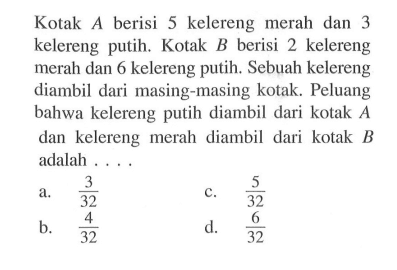 Kotak  A  berisi 5 kelereng merah dan 3 kelereng putih. Kotak  B  berisi 2 kelereng merah dan 6 kelereng putih. Sebuah kelereng diambil dari masing-masing kotak. Peluang bahwa kelereng putih diambil dari kotak  A  dan kelereng merah diambil dari kotak  B  adalah ....