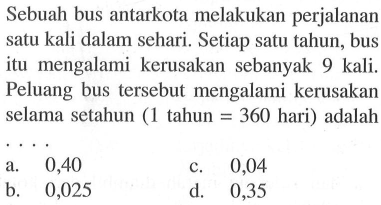 Sebuah bus antarkota melakukan perjalanan satu kali dalam sehari. Setiap satu tahun, bus itu mengalami kerusakan sebanyak 9 kali. Peluang bus tersebut mengalami kerusakan selama setahun ( 1 tahun  =360  hari) adalah ...