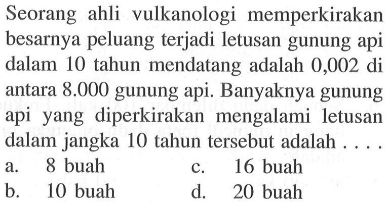 Seorang ahli vulkanologi memperkirakanbesarnya peluang terjadi letusan gunung apidalam 10 tahun mendatang adalah 0,002 diantara  8.000  gunung api. Banyaknya gunungapi yang diperkirakan mengalami letusandalam jangka 10 tahun tersebut adalah  ... .     