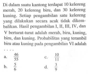 Di dalam suatu kantong terdapat 10 kelereng merah, 20 kelereng biru, dan 30 kelereng kuning. Setiap pengambilan satu kelereng yang dilakukan secara acak tidak dikembalikan. Hasil pengambilan I, II, III, IV, dan  V  berturut-turut adalah merah, biru, kuning, biru, dan kuning. Probabilitas yang terambil biru atau kuning pada pengambilan VI adalah ...