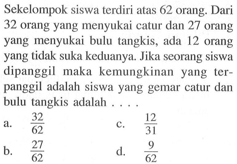 Sekelompok siswa terdiri atas 62 orang. Dari 32 orang yang menyukai catur dan 27 orang yang menyukai bulu tangkis, ada 12 orang yang tidak suka keduanya. Jika seorang siswa dipanggil maka kemungkinan yang terpanggil adalah siswa yang gemar catur dan bulu tangkis adalah .... 