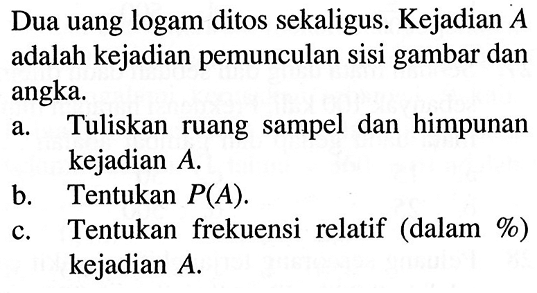 Dua uang logam ditos sekaligus. Kejadian A adalah kejadian pemunculan sisi gambar dan angka. a. Tuliskan ruang sampel dan himpunan kejadian A .  b. Tentukan  P(A) .  c. Tentukan frekuensi relatif (dalam%) kejadian  A . 