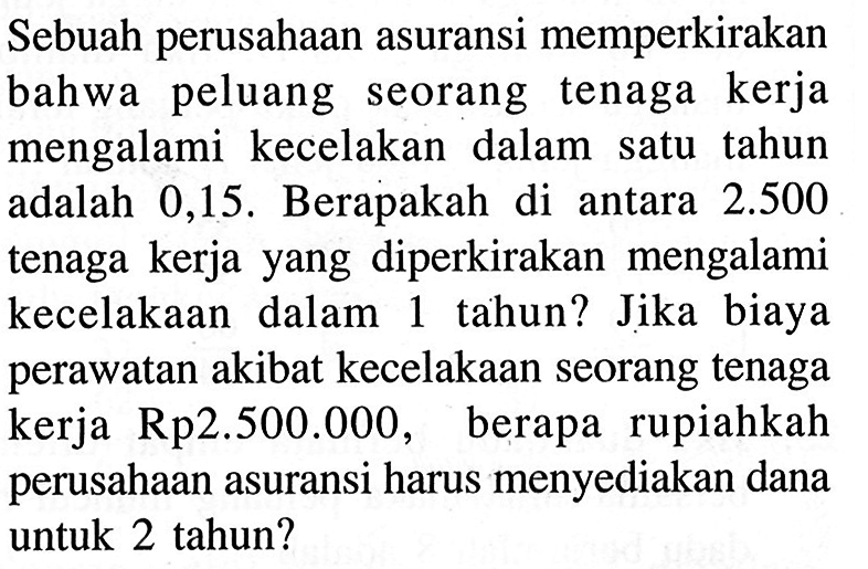 Sebuah perusahaan asuransi memperkirakan bahwa peluang seorang tenaga kerja mengalami kecelakan dalam satu tahun adalah 0,15 . Berapakah di antara 2.500 tenaga kerja yang diperkirakan mengalami kecelakaan dalam 1 tahun? Jika biaya perawatan akibat kecelakaan seorang tenaga kerja Rp2.500.000, berapa rupiahkah perusahaan asuransi harus menyediakan dana untuk 2 tahun?