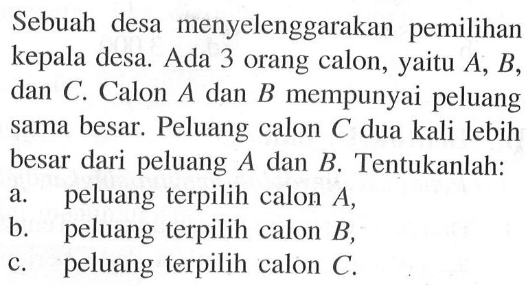 Sebuah desa menyelenggarakan pemilihan kepala desa. Ada 3 orang calon, yaitu  A, B , dan  C . Calon  A  dan  B  mempunyai peluang sama besar. Peluang calon  C  dua kali lebih besar dari peluang  A  dan  B . Tentukanlah:a. peluang terpilih calon  A ,b. peluang terpilih calon  B ,c. peluang terpilih calon  C .