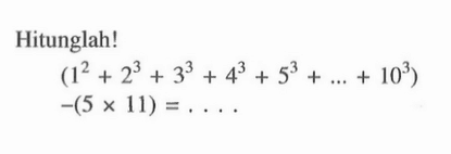 Hitunglah! (1^2 + 2^3 + 3^3 + 4^3 + 5^3 + + 10^3) -(5 x 11) =